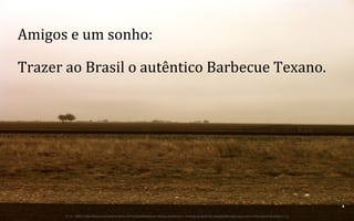 Amigos	
  e	
  um	
  sonho:	
  	
  
Trazer	
  ao	
  Brasil	
  o	
  autêntico	
  Barbecue	
  Texano.	
  

4	
  
BOS | BBQ – Barbecue Kitchen & Bar. A Primeira Barbecue House do Brasil – A venture by BWL Hospitality Management – Privado e Confidencial

 
