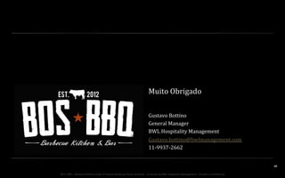 Muito	
  Obrigado	
  
	
  
Gustavo	
  Bottino	
  
General	
  Manager	
  
BWL	
  Hospitality	
  Management	
  
Gustavo.bottino@bwlmanagement.com	
  
11-­‐9937-­‐2662	
  

40	
  
BOS | BBQ – Barbecue Kitchen & Bar. A Primeira Barbecue House do Brasil – A venture by BWL Hospitality Management – Privado e Confidencial

 
