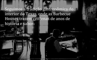 Seguimos	
  a	
  tradição	
  gastronômica	
  do	
  
interior	
  do	
  Texas,	
  onde	
  as	
  Barbecue	
  
Houses	
  trazem	
  centenas	
  de	
  anos	
  de	
  
história	
  e	
  sabor.	
  

7	
  
BOS | BBQ – Barbecue Kitchen & Bar. A Primeira Barbecue House do Brasil – A venture by BWL Hospitality Management – Privado e Confidencial

 