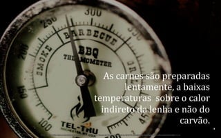 As	
  carnes	
  são	
  preparadas	
  
lentamente,	
  a	
  baixas	
  
temperaturas	
  	
  sobre	
  o	
  calor	
  
indireto	
  da	
  lenha	
  e	
  não	
  do	
  
carvão.	
  	
  
8	
  
BOS | BBQ – Barbecue Kitchen & Bar. A Primeira Barbecue House do Brasil – A venture by BWL Hospitality Management – Privado e Confidencial

 