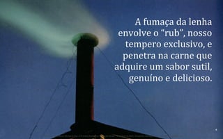A	
  fumaça	
  da	
  lenha	
  
envolve	
  o	
  “rub”,	
  nosso	
  
tempero	
  exclusivo,	
  e	
  
penetra	
  na	
  carne	
  que	
  
adquire	
  um	
  sabor	
  sutil,	
  
genuíno	
  e	
  delicioso.	
  

9	
  
BOS | BBQ – Barbecue Kitchen & Bar. A Primeira Barbecue House do Brasil – A venture by BWL Hospitality Management – Privado e Confidencial

 