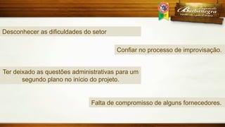 Desconhecer as dificuldades do setor
Confiar no processo de improvisação.
Ter deixado as questões administrativas para um
segundo plano no início do projeto.

Falta de compromisso de alguns fornecedores.

 