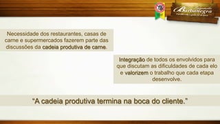 Necessidade dos restaurantes, casas de
carne e supermercados fazerem parte das
discussões da cadeia produtiva de carne.
Integração de todos os envolvidos para
que discutam as dificuldades de cada elo
e valorizem o trabalho que cada etapa
desenvolve.

“A cadeia produtiva termina na boca do cliente.”

 