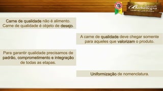 Carne de qualidade não é alimento.
Carne de qualidade é objeto de desejo.
A carne de qualidade deve chegar somente
para aqueles que valorizam o produto.
Para garantir qualidade precisamos de
padrão, comprometimento e integração
de todas as etapas.
Uniformização de nomenclatura.

 