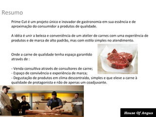 Resumo	
  
Prime	
  Cut	
  é	
  um	
  projeto	
  único	
  e	
  inovador	
  de	
  gastronomia	
  em	
  sua	
  essência	
  e	
  de	
  
aproximação	
  do	
  consumidor	
  a	
  produtos	
  de	
  qualidade.	
  	
  
	
  
A	
  idéia	
  é	
  unir	
  a	
  beleza	
  e	
  conveniência	
  de	
  um	
  atelier	
  de	
  carnes	
  com	
  uma	
  experiência	
  de	
  
produtos	
  e	
  de	
  marca	
  de	
  alto	
  padrão,	
  mas	
  com	
  esDlo	
  simples	
  no	
  atendimento.	
  
	
  
	
  
Onde	
  a	
  carne	
  de	
  qualidade	
  tenha	
  espaço	
  garanDdo	
  	
  
através	
  de	
  :	
  
	
  
-­‐ 	
  Venda	
  consulDva	
  através	
  de	
  consultores	
  de	
  carne;	
  
-­‐ 	
  Espaço	
  de	
  convivência	
  e	
  experiência	
  de	
  marca;	
  
-­‐ 	
  Degustação	
  de	
  produtos	
  em	
  clima	
  descontraído,	
  simples	
  e	
  que	
  eleve	
  a	
  carne	
  à	
  
qualidade	
  de	
  protagonista	
  e	
  não	
  de	
  apenas	
  um	
  coadjuvante.	
  

House Of Angus

 