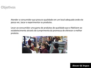 ObjeDvos	
  
Atender	
  o	
  consumidor	
  que	
  procura	
  qualidade	
  em	
  um	
  local	
  adequado	
  onde	
  ele	
  
possa	
  ver,	
  tocar	
  e	
  experimentar	
  os	
  produtos.	
  
	
  
Levar	
  ao	
  consumidor	
  uma	
  gama	
  de	
  produtos	
  de	
  qualidade	
  que	
  o	
  ﬁdelizem	
  ao	
  
estabelecimento	
  através	
  do	
  cumprimento	
  da	
  promessa	
  de	
  oferecer	
  o	
  melhor	
  
produto.	
  
	
  

House Of Angus

 