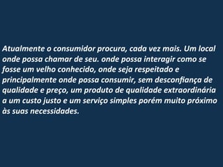  
	
  
	
  
	
  
Atualmente	
  o	
  consumidor	
  procura,	
  cada	
  vez	
  mais.	
  Um	
  local	
  
onde	
  possa	
  chamar	
  de	
  seu.	
  onde	
  possa	
  interagir	
  como	
  se	
  
fosse	
  um	
  velho	
  conhecido,	
  onde	
  seja	
  respeitado	
  e	
  
principalmente	
  onde	
  possa	
  consumir,	
  sem	
  desconﬁança	
  de	
  
qualidade	
  e	
  preço,	
  um	
  produto	
  de	
  qualidade	
  extraordinária	
  
a	
  um	
  custo	
  justo	
  e	
  um	
  serviço	
  simples	
  porém	
  muito	
  próximo	
  
às	
  suas	
  necessidades.	
  
	
  
	
  

	
  
	
  

 