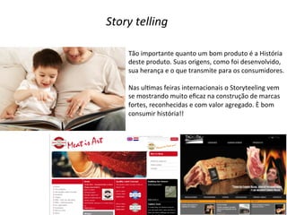 Story	
  telling	
  
Tão	
  importante	
  quanto	
  um	
  bom	
  produto	
  é	
  a	
  História	
  
deste	
  produto.	
  Suas	
  origens,	
  como	
  foi	
  desenvolvido,	
  
sua	
  herança	
  e	
  o	
  que	
  transmite	
  para	
  os	
  consumidores.	
  
	
  
Nas	
  ulDmas	
  feiras	
  internacionais	
  o	
  Storyteeling	
  vem	
  
se	
  mostrando	
  muito	
  eﬁcaz	
  na	
  construção	
  de	
  marcas	
  
fortes,	
  reconhecidas	
  e	
  com	
  valor	
  agregado.	
  È	
  bom	
  
consumir	
  história!!	
  

 