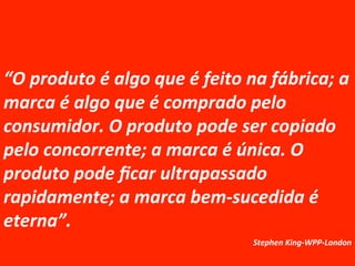 “O	
  produto	
  é	
  algo	
  que	
  é	
  feito	
  na	
  fábrica;	
  a	
  
marca	
  é	
  algo	
  que	
  é	
  comprado	
  pelo	
  
consumidor.	
  O	
  produto	
  pode	
  ser	
  copiado	
  
pelo	
  concorrente;	
  a	
  marca	
  é	
  única.	
  O	
  
produto	
  pode	
  ﬁcar	
  ultrapassado	
  
rapidamente;	
  a	
  marca	
  bem-­‐sucedida	
  é	
  
eterna”.	
  	
  	
  	
  
	
   	
   	
  	
  Stephen	
  King-­‐WPP-­‐London	
  

 