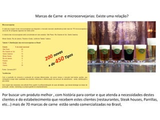 Marcas	
  de	
  Carne	
  	
  e	
  microcervejarias:	
  Existe	
  uma	
  relação?	
  

Por	
  buscar	
  um	
  produto	
  melhor	
  ,	
  com	
  história	
  para	
  contar	
  e	
  que	
  atenda	
  a	
  necessidades	
  destes	
  
clientes	
  e	
  do	
  estabelecimento	
  que	
  recebem	
  estes	
  clientes	
  (restaurantes,	
  Steak	
  houses,	
  Parrillas,	
  
etc...)	
  mais	
  de	
  70	
  marcas	
  de	
  carne	
  	
  estão	
  sendo	
  comercializadas	
  no	
  Brasil,	
  	
  

 