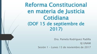 Reforma Constitucional
en materia de Justicia
Cotidiana
(DOF 15 de septiembre de
2017)
Dra. Pamela Rodríguez Padilla
IIJ UNAM
Sesión 1 – Lunes 13 de noviembre de 2017
 