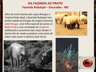 DA	
  FAZENDA	
  AO	
  PRATO	
  

Fazenda	
  Rubaiyat	
  –	
  Dourados	
  -­‐	
  MS	
  
Além	
  de	
  carne	
  bovina	
  das	
  raças	
  Brangus	
  e	
  
Tropical	
  Kobe	
  Beef,	
  a	
  fazenda	
  Rubaiyat	
  tem	
  
ainda	
  criação	
  de	
  frangos	
  de	
  origem	
  francesa	
  
Label	
  Rouge,	
  uma	
  linha	
  especial	
  de	
  suínos	
  (o	
  
Baby	
  Pork)	
  e	
  uma	
  variedade	
  de	
  cordeiros	
  
obCda	
  pelo	
  cruzamento	
  das	
  raças	
  Dorper	
  e	
  
Santa	
  Inês	
  de	
  modo	
  a	
  produzir	
  uma	
  carne	
  de	
  
sabor	
  mais	
  suave	
  e	
  textura	
  mais	
  tenra.	
  

	
  
	
  
	
  
	
  
	
  
	
  

 