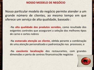 NOSSO	
  MODELO	
  DE	
  NEGÓCIO	
  

Nosso	
  parOcular	
  modelo	
  do	
  negócio	
  permite	
  atender	
  a	
  um	
  
grande	
   número	
   de	
   clientes,	
   ao	
   mesmo	
   tempo	
   em	
   que	
  
oferece	
  um	
  serviço	
  de	
  alta	
  qualidade,	
  baseado	
  :	
  
	
  
- Na	
   alta	
   qualidade	
   dos	
   produtos	
   servidos,	
   como	
   resultado	
   dos	
  
exigentes	
  controles	
  que	
  asseguram	
  a	
  seleção	
  dos	
  melhores	
  Opos	
  
de	
  carne	
  e	
  cortes	
  nobres	
  

- Na	
  esmerada	
  atenção	
  ao	
  cliente,	
  obOda	
  perante	
  a	
  combinação	
  
de	
  uma	
  atenção	
  personalizada	
  e	
  padronização	
  nos	
  	
  processos;	
  e	
  

	
  

- Na	
   excelente	
   localização	
   dos	
   restaurantes,	
   com	
   grandes	
  
dimensões	
  e	
  perto	
  de	
  centros	
  ﬁnanceiros/de	
  negócios	
  

 