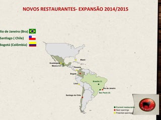 NOVOS	
  RESTAURANTES-­‐	
  EXPANSÃO	
  2014/2015	
  
	
  
	
  

Rio	
  de	
  Janeiro	
  (Bra)	
  

Saneago	
  (	
  Chile)	
  

Bogotá	
  (Colômbia)	
  

Miami
Guadalajara
Mexico D.F. (2)

Panama

Bogotá

Brasilia (1)
Lima
Rio de Janeiro
Sao Paulo (3)
Santiago de Chile

Current restaurants
Next openings
Potential openings

19

 