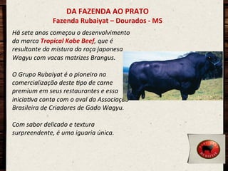 DA	
  FAZENDA	
  AO	
  PRATO	
  

Fazenda	
  Rubaiyat	
  –	
  Dourados	
  -­‐	
  MS	
  
Há	
  sete	
  anos	
  começou	
  o	
  desenvolvimento	
  
da	
  marca	
  Tropical	
  Kobe	
  Beef,	
  que	
  é	
  
resultante	
  da	
  mistura	
  da	
  raça	
  japonesa	
  
Wagyu	
  com	
  vacas	
  matrizes	
  Brangus.	
  	
  
	
  
O	
  Grupo	
  Rubaiyat	
  é	
  o	
  pioneiro	
  na	
  
comercialização	
  deste	
  Cpo	
  de	
  carne	
  
premium	
  em	
  seus	
  restaurantes	
  e	
  essa	
  
iniciaCva	
  conta	
  com	
  o	
  aval	
  da	
  Associação	
  
Brasileira	
  de	
  Criadores	
  de	
  Gado	
  Wagyu.	
  	
  
	
  
Com	
  sabor	
  delicado	
  e	
  textura	
  
surpreendente,	
  é	
  uma	
  iguaria	
  única.	
  
	
  
	
  
	
  
	
  

 