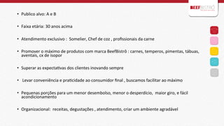 •  Publico	
  alvo:	
  A	
  e	
  B	
  
	
  
•  Faixa	
  etária:	
  30	
  anos	
  acima	
  	
  
•  Atendimento	
  exclusivo	
  :	
  	
  Somelier,	
  Chef	
  de	
  coz	
  ,	
  proﬁssionais	
  da	
  carne	
  	
  
	
  
•  Promover	
  o	
  máximo	
  de	
  produtos	
  com	
  marca	
  BeefBistrô	
  :	
  carnes,	
  temperos,	
  pimentas,	
  tábuas,	
  
aventais,	
  cx	
  de	
  isopor	
  
	
  
•  Superar	
  as	
  expectaIvas	
  dos	
  clientes	
  inovando	
  sempre	
  	
  
•  	
  Levar	
  conveniência	
  e	
  praIcidade	
  ao	
  consumidor	
  ﬁnal	
  ,	
  buscamos	
  facilitar	
  ao	
  máximo	
  
	
  
•  Pequenas	
  porções	
  para	
  um	
  menor	
  desembolso,	
  menor	
  o	
  desperdício,	
  	
  maior	
  giro,	
  e	
  fácil	
  
acondicionamento	
  
	
  
•  Organizacional:	
  	
  receitas,	
  degustações	
  ,	
  atendimento,	
  criar	
  um	
  ambiente	
  agradável	
  	
  
	
  
	
  

 