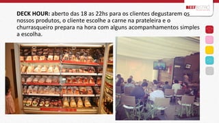 DECK	
  HOUR:	
  aberto	
  das	
  18	
  as	
  22hs	
  para	
  os	
  clientes	
  degustarem	
  os	
  
nossos	
  produtos,	
  o	
  cliente	
  escolhe	
  a	
  carne	
  na	
  prateleira	
  e	
  o	
  
churrasqueiro	
  prepara	
  na	
  hora	
  com	
  alguns	
  acompanhamentos	
  simples	
  
a	
  escolha.	
  
	
  
	
  
	
  

 