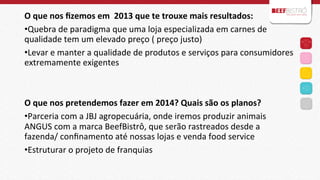 O	
  que	
  nos	
  ﬁzemos	
  em	
  	
  2013	
  que	
  te	
  trouxe	
  mais	
  resultados:	
  
• Quebra	
  de	
  paradigma	
  que	
  uma	
  loja	
  especializada	
  em	
  carnes	
  de	
  
qualidade	
  tem	
  um	
  elevado	
  preço	
  (	
  preço	
  justo)	
  
• Levar	
  e	
  manter	
  a	
  qualidade	
  de	
  produtos	
  e	
  serviços	
  para	
  consumidores	
  
extremamente	
  exigentes	
  
	
  
	
  
O	
  que	
  nos	
  pretendemos	
  fazer	
  em	
  2014?	
  Quais	
  são	
  os	
  planos?	
  
• Parceria	
  com	
  a	
  JBJ	
  agropecuária,	
  onde	
  iremos	
  produzir	
  animais	
  
ANGUS	
  com	
  a	
  marca	
  BeefBistrô,	
  que	
  serão	
  rastreados	
  desde	
  a	
  
fazenda/	
  conﬁnamento	
  até	
  nossas	
  lojas	
  e	
  venda	
  food	
  service	
  
• Estruturar	
  o	
  projeto	
  de	
  franquias	
  	
  
	
  

 