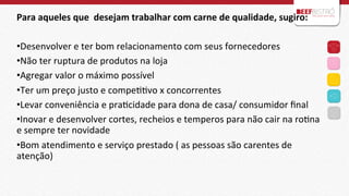 Para	
  aqueles	
  que	
  	
  desejam	
  trabalhar	
  com	
  carne	
  de	
  qualidade,	
  sugiro:	
  
	
  
• Desenvolver	
  e	
  ter	
  bom	
  relacionamento	
  com	
  seus	
  fornecedores	
  
• Não	
  ter	
  ruptura	
  de	
  produtos	
  na	
  loja	
  
• Agregar	
  valor	
  o	
  máximo	
  possível	
  
• Ter	
  um	
  preço	
  justo	
  e	
  compeIIvo	
  x	
  concorrentes	
  
• Levar	
  conveniência	
  e	
  praIcidade	
  para	
  dona	
  de	
  casa/	
  consumidor	
  ﬁnal	
  
• Inovar	
  e	
  desenvolver	
  cortes,	
  recheios	
  e	
  temperos	
  para	
  não	
  cair	
  na	
  roIna	
  
	
  
e	
  sempre	
  ter	
  novidade	
  
• Bom	
  atendimento	
  e	
  serviço	
  prestado	
  (	
  as	
  pessoas	
  são	
  carentes	
  de	
  
atenção)	
  
	
  
	
  

 