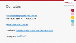 Contatos
	
  
• fabiolabaIsta@beehistro.com.br	
  
• 62	
  –	
  8253	
  5888	
  /	
  11-­‐	
  99379	
  0048	
  
• www.beehistro.com.br	
  
• facebook:	
  www.facebook.com/paraquemamacarne	
  
• Instagram:	
  BeefBistrô	
  
	
  

 