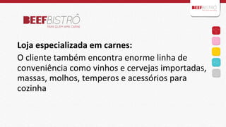  
	
  
	
  

Loja	
  especializada	
  em	
  carnes:	
  	
  
O	
  cliente	
  também	
  encontra	
  enorme	
  linha	
  de	
  
conveniência	
  como	
  vinhos	
  e	
  cervejas	
  importadas,	
  
massas,	
  molhos,	
  temperos	
  e	
  acessórios	
  para	
  
cozinha	
  	
  
	
  
	
  

 