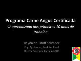 Programa	
  Carne	
  Angus	
  Cer.ﬁcada
	
  
	
  O	
  aprendizado	
  dos	
  primeiros	
  10	
  anos	
  de	
  
trabalho
	
  
Reynaldo	
  Titoﬀ	
  Salvador
	
  
Eng.	
  Agrônomo,	
  Produtor	
  Rural
	
  
Diretor	
  Programa	
  Carne	
  ANGUS
	
  

 