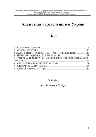 Засновники: Національна бібліотека України імені В. І. Вернадського, Національна юридична бібліотека.
Заснований у 2016 році. Видається раз на тиждень.
Адреса редакції: НБУВ, Голосіївський просп., 3, Київ, 03039, Україна.
Адаптація переселенців в Україні
Зміст
1. СОЦІАЛЬНІ АСПЕКТИ...................................................................................2
2. ОСВІТА, КУЛЬТУРА......................................................................................10
3. ЗАБЕЗПЕЧЕННЯ ПРОЦЕСУ АДАПТАЦІЇ ПЕРЕСЕЛЕНЦІВ.....................19
4. ПРОБЛЕМИ АДАПТАЦІЇ ПЕРЕСЕЛЕНЦІВ..............................................43
5. ПРАВОВІ АСПЕКТИ ТА ВІДГУКИ ПРО ЕФЕКТИВНІСТЬ СОЦІАЛЬНОЇ
ПОЛІТИКИ............................................................................................................49
6. СТАТИСТИКА ТА СОЦІОЛОГІЧНІ ДАНІ..................................................68
7. МІЖНАРОДНА ПІДТРИМКА......................................................................73
8. КРИМСЬКІ ПЕРЕСЕЛЕНЦІ..........................................................................80
№ 13 (112)
(5 – 11 квітня 2018 р.)
1
 