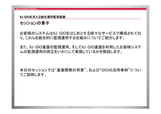 IIJ GIOを支える統合運用監視基盤
を支 る統合運用監視基盤

セッションの骨子
お客様のシステムはIIJ GIOをはじめとする様々なサービスで構成されてお
り、これらを統合的に監視運用する仕組みについてご紹介します。
また、IIJ GIO基盤の監視運用、そしてIIJ GIO基盤を利用したお客様システ
ムの監視運用の両立をいかにして実現しているかを解説します。

本日のセッションでは 基盤開発の背景 および“GIOの活用事例”につい
本日のセッションでは“基盤開発の背景”、および GIOの活用事例 につい
てご説明します。

2

 