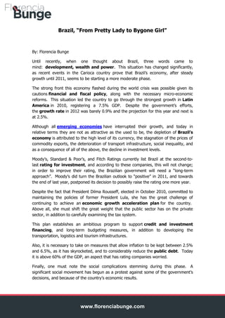 Brazil, “From Pretty Lady to Bygone Girl”

By: Florencia Bunge
Until recently, when one thought about Brazil, three words came to
mind: development, wealth and power. This situation has changed significantly,
as recent events in the Carioca country prove that Brazil’s economy, after steady
growth until 2011, seems to be starting a more moderate phase.
The strong front this economy flashed during the world crisis was possible given its
cautions financial and fiscal policy, along with the necessary micro-economic
reforms. This situation led the country to go through the strongest growth in Latin
America in 2010, registering a 7.5% GDP. Despite the government’s efforts,
the growth rate in 2012 was barely 0.9% and the projection for this year and next is
at 2.5%.
Although all emerging economies have interrupted their growth, and today in
relative terms they are not as attractive as the used to be, the depletion of Brazil’s
economy is attributed to the high level of its currency, the stagnation of the prices of
commodity exports, the deterioration of transport infrastructure, social inequality, and
as a consequence of all of the above, the decline in investment levels.
Moody’s, Standard & Poor’s, and Fitch Ratings currently list Brazil at the second-tolast rating for investment, and according to these companies, this will not change;
in order to improve their rating, the Brazilian government will need a “long-term
approach”. Moody’s did turn the Brazilian outlook to “positive” in 2011, and towards
the end of last year, postponed its decision to possibly raise the rating one more year.
Despite the fact that President Dilma Rousseff, elected in October 2010, committed to
maintaining the policies of former President Lula, she has the great challenge of
continuing to achieve an economic growth acceleration plan for the country.
Above all, she must shift the great weight that the public sector has on the private
sector, in addition to carefully examining the tax system.
This plan establishes an ambitious program to support credit and investment
financing, and long-term budgeting measures, in addition to developing the
transportation, logistics and tourism infrastructures.
Also, it is necessary to take on measures that allow inflation to be kept between 2.5%
and 6.5%, as it has skyrocketed, and to considerably reduce the public debt. Today
it is above 60% of the GDP, an aspect that has rating companies worried.
Finally, one must note the social complications stemming during this phase. A
significant social movement has begun as a protest against some of the government’s
decisions, and because of the country’s economic results.

www.florenciabunge.com

 