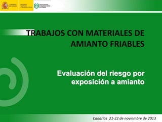 Canarias 21-22 de noviembre de 2013
TRABAJOS CON MATERIALES DE
AMIANTO FRIABLES
Evaluación del riesgo por
exposición a amianto
 