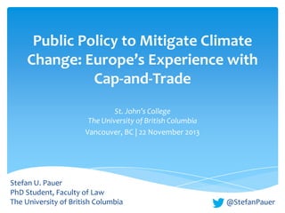 Public Policy to Mitigate Climate
Change: Europe’s Experience with
Cap-and-Trade
St. John’s College
The University of British Columbia
Vancouver, BC | 22 November 2013

Stefan U. Pauer
PhD Student, Faculty of Law
The University of British Columbia

@StefanPauer

 
