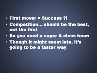 • First mover = Success ?!
• Competition… should be the best,
not the first
• So you need a super A class team
• Though it might seem late, it’s
going to be a faster way

 
