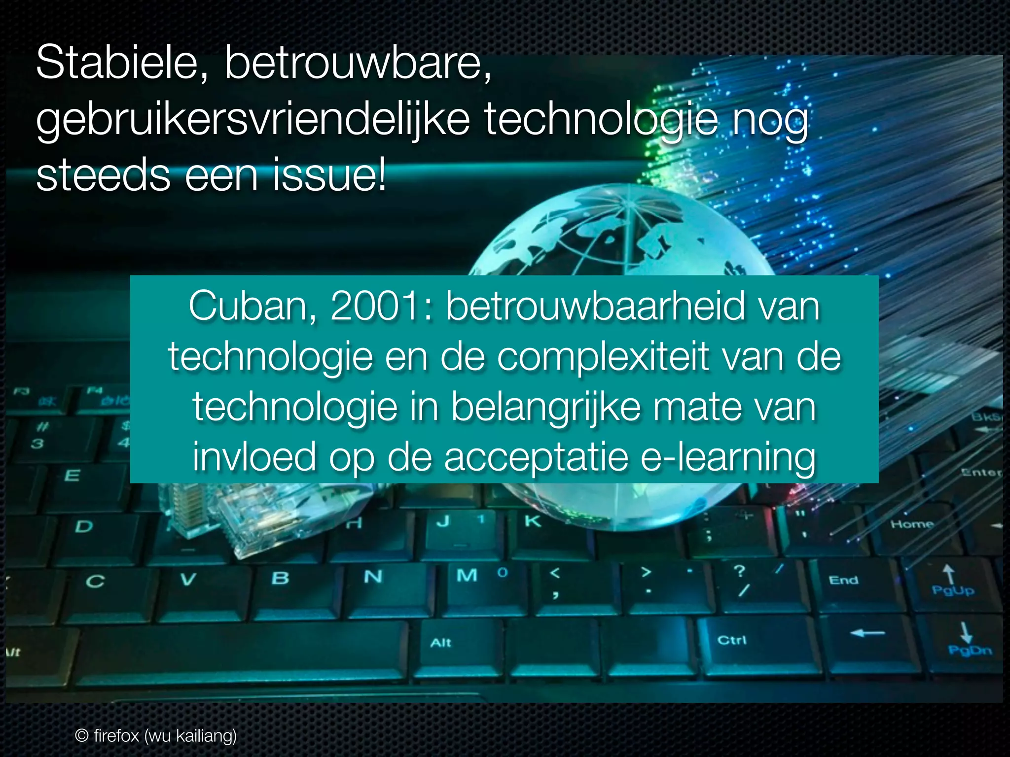 Stabiele, betrouwbare,
gebruikersvriendelijke technologie nog
steeds een issue!
Cuban, 2001: betrouwbaarheid van
technologie en de complexiteit van de
technologie in belangrijke mate van
invloed op de acceptatie e-learning

© ﬁrefox (wu kailiang)

 