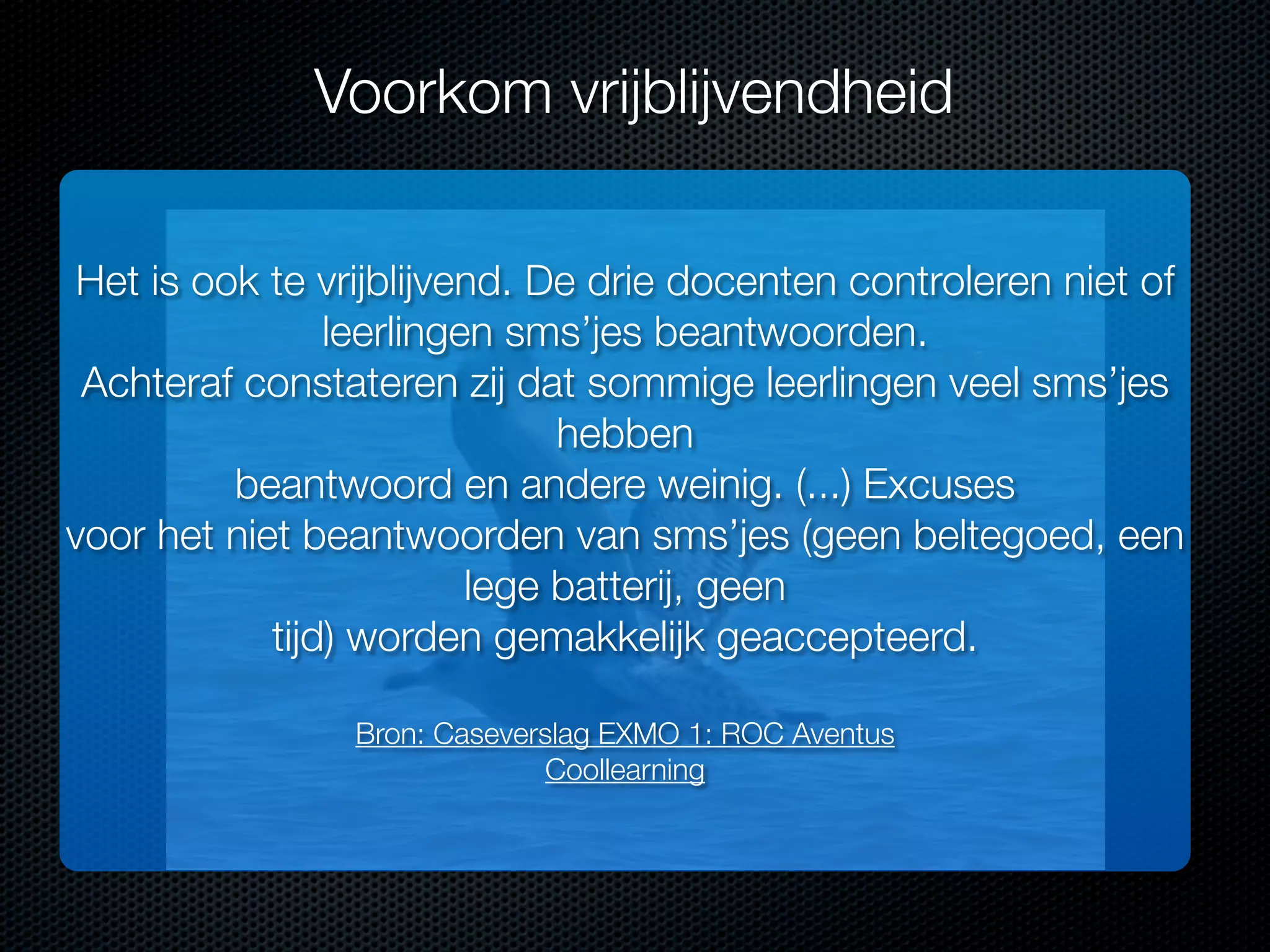 Voorkom vrijblijvendheid
Het is ook te vrijblijvend. De drie docenten controleren niet of
leerlingen sms’jes beantwoorden.
Achteraf constateren zij dat sommige leerlingen veel sms’jes
hebben
beantwoord en andere weinig. (...) Excuses
voor het niet beantwoorden van sms’jes (geen beltegoed, een
lege batterij, geen
tijd) worden gemakkelijk geaccepteerd.
Bron: Caseverslag EXMO 1: ROC Aventus
Coollearning

 