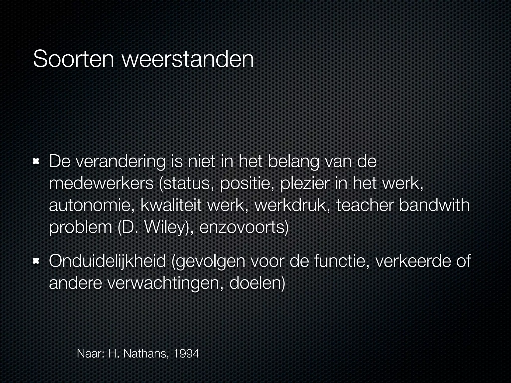 Soorten weerstanden

De verandering is niet in het belang van de
medewerkers (status, positie, plezier in het werk,
autonomie, kwaliteit werk, werkdruk, teacher bandwith
problem (D. Wiley), enzovoorts)
Onduidelijkheid (gevolgen voor de functie, verkeerde of
andere verwachtingen, doelen)

Naar: H. Nathans, 1994

 