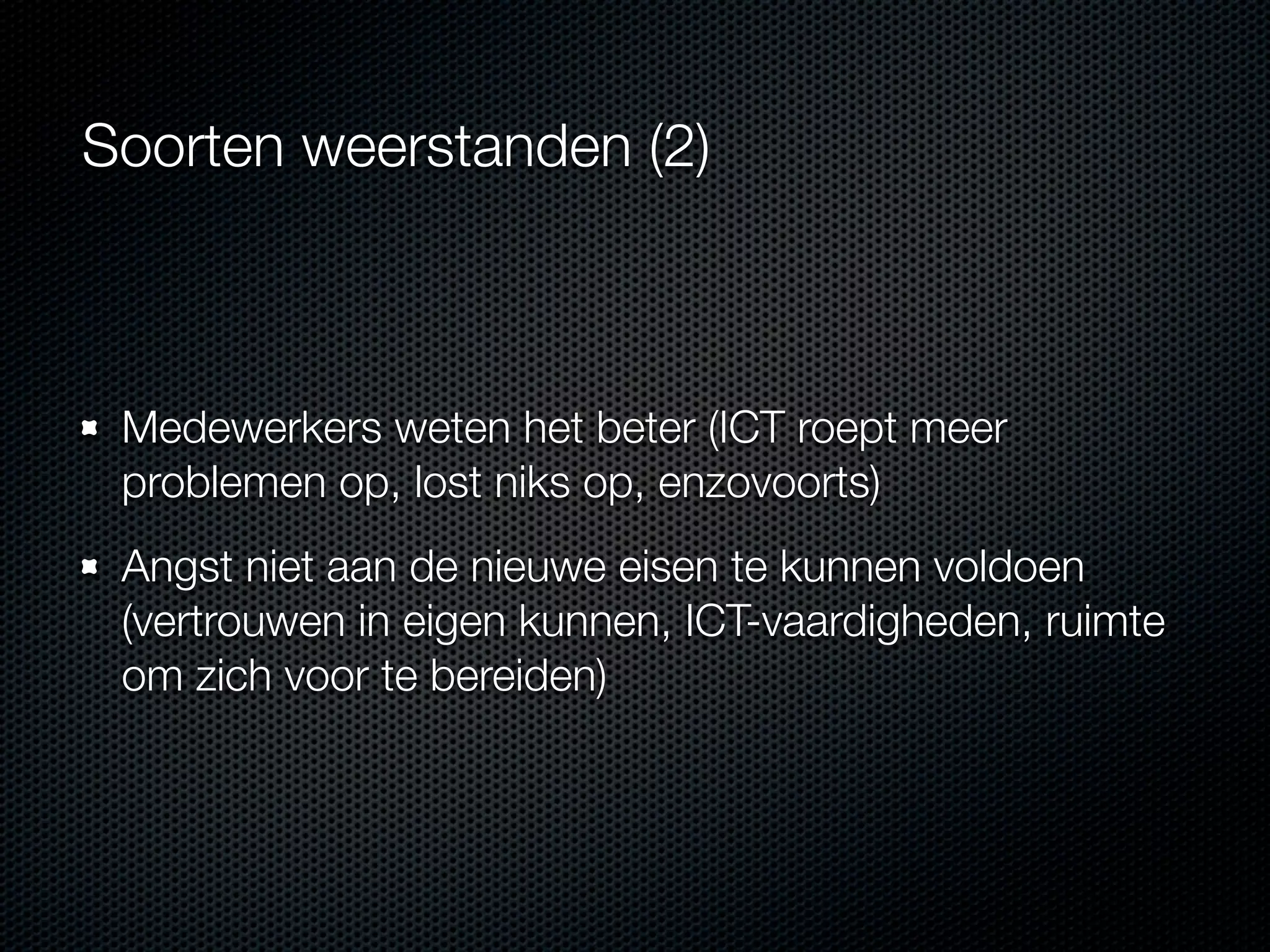Soorten weerstanden (2)

Medewerkers weten het beter (ICT roept meer
problemen op, lost niks op, enzovoorts)
Angst niet aan de nieuwe eisen te kunnen voldoen
(vertrouwen in eigen kunnen, ICT-vaardigheden, ruimte
om zich voor te bereiden)

 