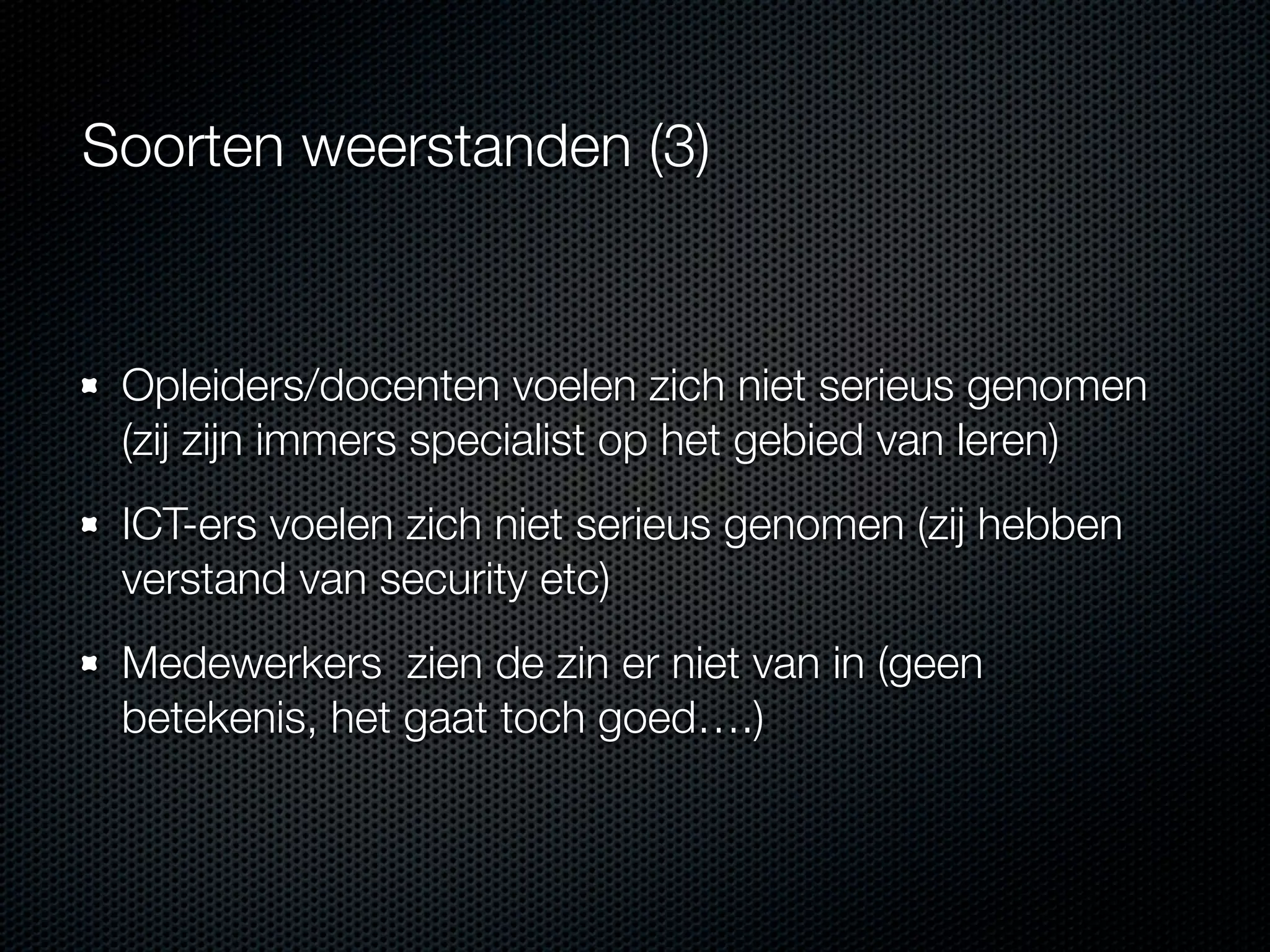 Soorten weerstanden (3)

Opleiders/docenten voelen zich niet serieus genomen
(zij zijn immers specialist op het gebied van leren)
ICT-ers voelen zich niet serieus genomen (zij hebben
verstand van security etc)
Medewerkers zien de zin er niet van in (geen
betekenis, het gaat toch goed….)

 