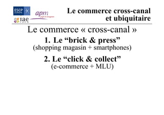 Le commerce « cross-canal »
1. Le “brick & press”
(shopping magasin + smartphones)
2. Le “click & collect”
(e-commerce + MLU)
Le commerce cross-canal
et ubiquitaire
 