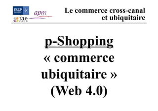 p-Shopping
« commerce
ubiquitaire »
(Web 4.0)
Le commerce cross-canal
et ubiquitaire
 