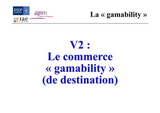 V2 :
Le commerce
« gamability »
(de destination)
La « gamability »
 