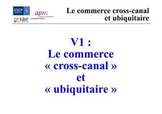 V1 :
Le commerce
« cross-canal »
et
« ubiquitaire »
Le commerce cross-canal
et ubiquitaire
 