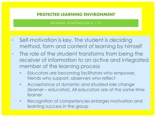 PROTECTED LEARNING ENVIRONMENT
HUMAN DIMENSION II / II

•
•

Self-motivation is key. The student is deciding
method, form and content of learning by himself
The role of the strudent transforms from being the
receiver of information to an active and integrated
member of the learning process
•
•

•

Educators are becoming facilitators who empower,
friends who support, observers who reflect
Acceptance of dynamic and situated role change
(learner – educator). All educators are at the same time
learner
Recognition of competencies enlarges motivation and
learning success in the group

 