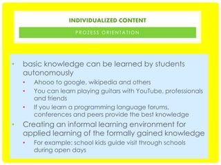 INDIVIDUALIZED CONTENT
PROZESS ORIENTATION

•

basic knowledge can be learned by students
autonomously
•
•
•

•

Ahooo to google, wikipedia and others
You can learn playing guitars with YouTube, professionals
and friends
If you learn a programming language forums,
conferences and peers provide the best knowledge

Creating an informal learning environment for
applied learning of the formally gained knowledge
•

For example: school kids guide visit through schools
during open days

 