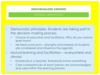 INDIVIDUALIZED CONTENT
PROZESS ORIENTATION

•

Democratic principles. Students are taking part in
the decision making process
•
•

•

Choice of educators and facilitators. Who do you wanna
learn from?
No fixed curriculum – strengths and interests of students
are considered and influence the agenda

Mutual learning and facilitation – everywhere and
always
•
•

Everybody is a teacher. Everybody knows something
Core competencies of each person are acknowledged
and used within the learning process

 