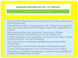 LEARNING METHODS OF THE 21ST CENTURY
HUMAN, PLAYFUL AND LIGHT

• Gamification (Playing as an important part of the working and
learning process)
• Participative project management with Project management
and use of group dynamics (Dragon Dreaming, Appreciative
Inquiry)
• Body oriented life style (Authentic Movement, Pilates,
Feldenkrais and inner balance by body awareness)
• Conflict resolution and authentic communication (Non Violent
Communication, Visual Harvesting)
• Use of emotions in working and learning processes (Peer
Coaching)
• Getting used to democratic decision making processes
• Community engagement, Art of Hosting and story telling
• Integration of specific knowledge in interconnected projects
(individual Projects are chosen

 