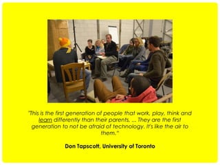 "This is the first generation of people that work, play, think and
learn differently than their parents, ... They are the first
generation to not be afraid of technology. It's like the air to
them.“
Don Tapscott, University of Toronto

 