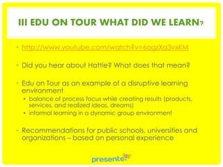 III EDU ON TOUR WHAT DID WE LEARN?
• http://www.youtube.com/watch?v=6agzXa3vxKM
• Did you hear about Hattie? What does that mean?
• Edu on Tour as an example of a disruptive learning
environment
• balance of process focus while creating results (products,
services, and realized ideas, dreams)
• informal learning in a dynamic group environment

• Recommendations for public schools, universities and
organizations – based on personal experience

 