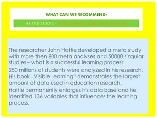 WHAT CAN WE RECOMMEND?
HATTIE STUDIE - HTTP://WWW.VISIBLELEARNING.DE

The researcher John Hattie developed a meta study
with more then 800 meta analyses and 50000 singular
studies – what is a successful learning process
250 millions of students were analyzed in his research.
His book „Visible Learning“ demonstrates the largest
amount of data used in education research.
Hattie permanently enlarges his data base and he
identified 136 variables that influences the learning
process.

 