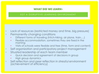 WHAT DID WE LEARN?
EOT A DISRUPTIVE LEARNING ENVIRONMENT

•
•

Lack of resources (restricted money and time, big pressure)
Permanently changing conditions

•

Different forms of traveling (hitch-hiking, air plane, train,…)
Flexible accommodation, sometimes they are fixed in the
morning
Visits of schools were flexible and free (time, form and content)

•
•

Quick decision and agreement of decisions in group
High group dynamics

•
•

•
•
•

Self organization and participatory project management
Situated leadership of each team member
Self reflection and peer reflection in stressful environment
(achievement of efficiency)

 