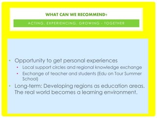 WHAT CAN WE RECOMMEND?
ACTING, EXPERIENCING, GROWING - TOGETHER

• Opportunity to get personal experiences
• Local support circles and regional knowledge exchange
• Exchange of teacher and students (Edu on Tour Summer
School)

• Long-term: Developing regions as education areas.
The real world becomes a learning environment.

 